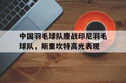 开云体育APP下载-中国羽毛球队鏖战印尼羽毛球队，斯里坎特高光表现的简单介绍